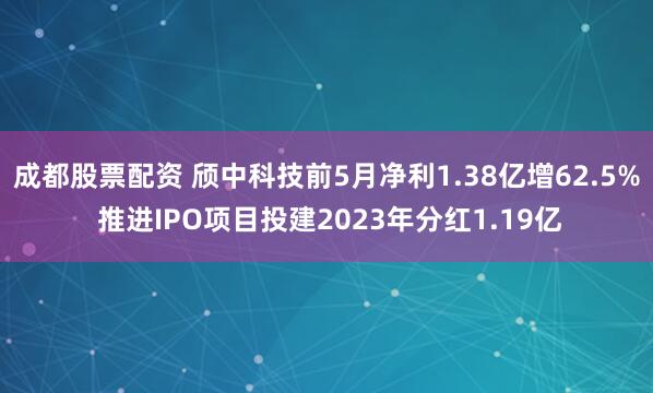 成都股票配资 颀中科技前5月净利1.38亿增62.5% 推进IPO项目投建2023年分红1.19亿