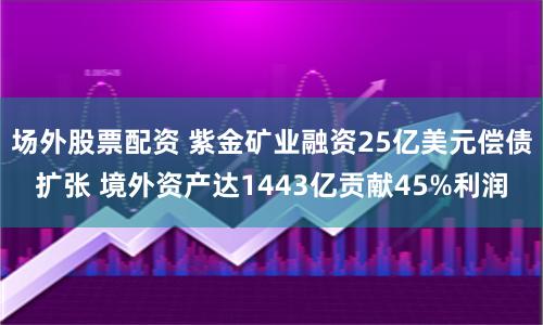 场外股票配资 紫金矿业融资25亿美元偿债扩张 境外资产达1443亿贡献45%利润