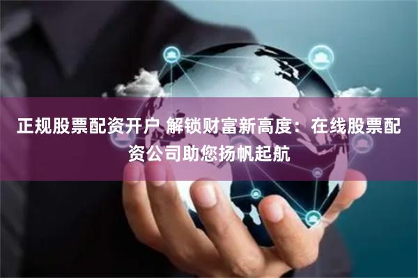 正规股票配资开户 解锁财富新高度：在线股票配资公司助您扬帆起航